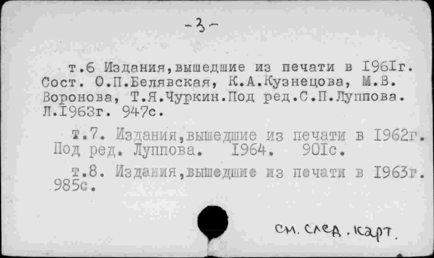 ﻿т.6 Издания,вышедшие из печати в 1961г.
Пост. О.П.Белявская, К.А.Кузнецова, М.В. Воронова, Т.Я.Чуркин.Под ред.0.П.Луппова. Л.1963г. 947с.
т.7. Издания,вышедшие из печати в 1962г. Под ред. Луппова. 1964.	901с.
т.8. ИзДания,вышедшие из печати в 1963г. 985с.
СМ.